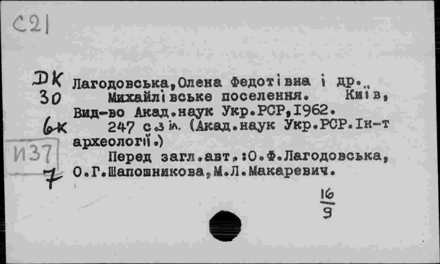 ﻿К Лагодовська,Олена Федотівна і ДР*„ ЗО Михайлівське поселення» Київ, , Вид-во Акад.наук Укр.PCP,1962.
247 са іл. (Акад.наук Укр.РСР.Ін-т . '	археоло ГІЇ.)
Перед загл.авт> :0.Ф.Лагодовська, О.Г.Шапошникова,М.Л.Макаревич.
Ке
9